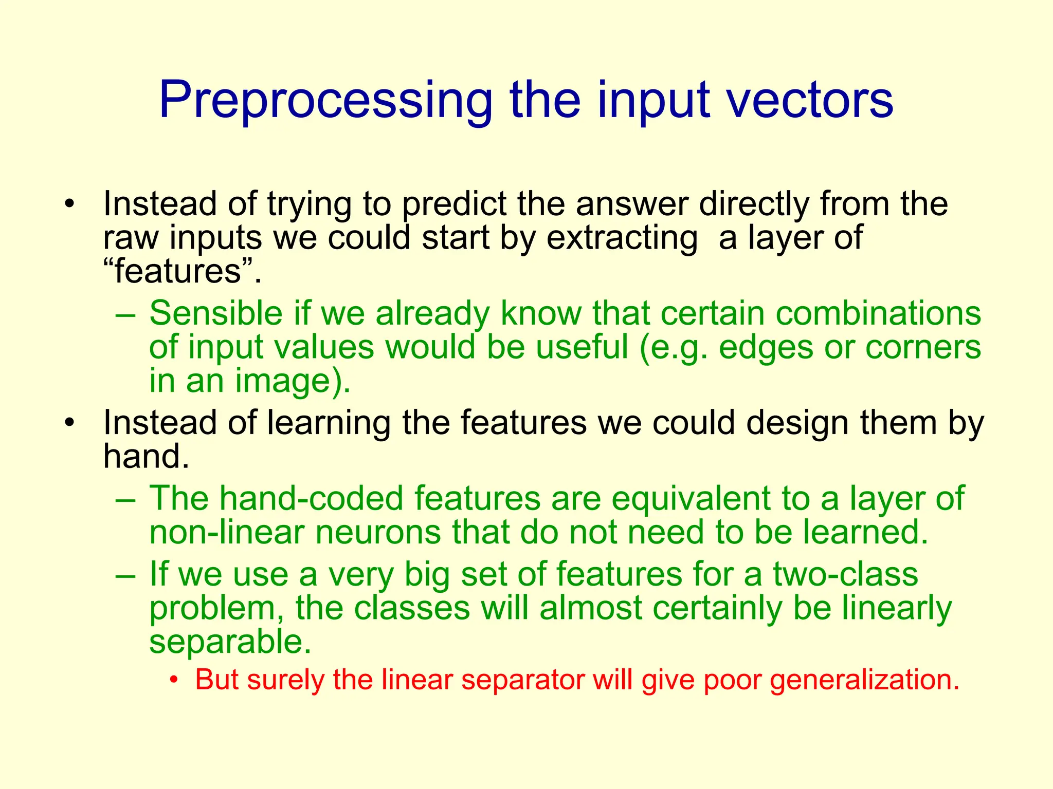Preprocessing the input vectors
• Instead of trying to predict the answer directly from the
raw inputs we could start by extracting a layer of
“features”.
– Sensible if we already know that certain combinations
of input values would be useful (e.g. edges or corners
in an image).
• Instead of learning the features we could design them by
hand.
– The hand-coded features are equivalent to a layer of
non-linear neurons that do not need to be learned.
– If we use a very big set of features for a two-class
problem, the classes will almost certainly be linearly
separable.
• But surely the linear separator will give poor generalization.
 