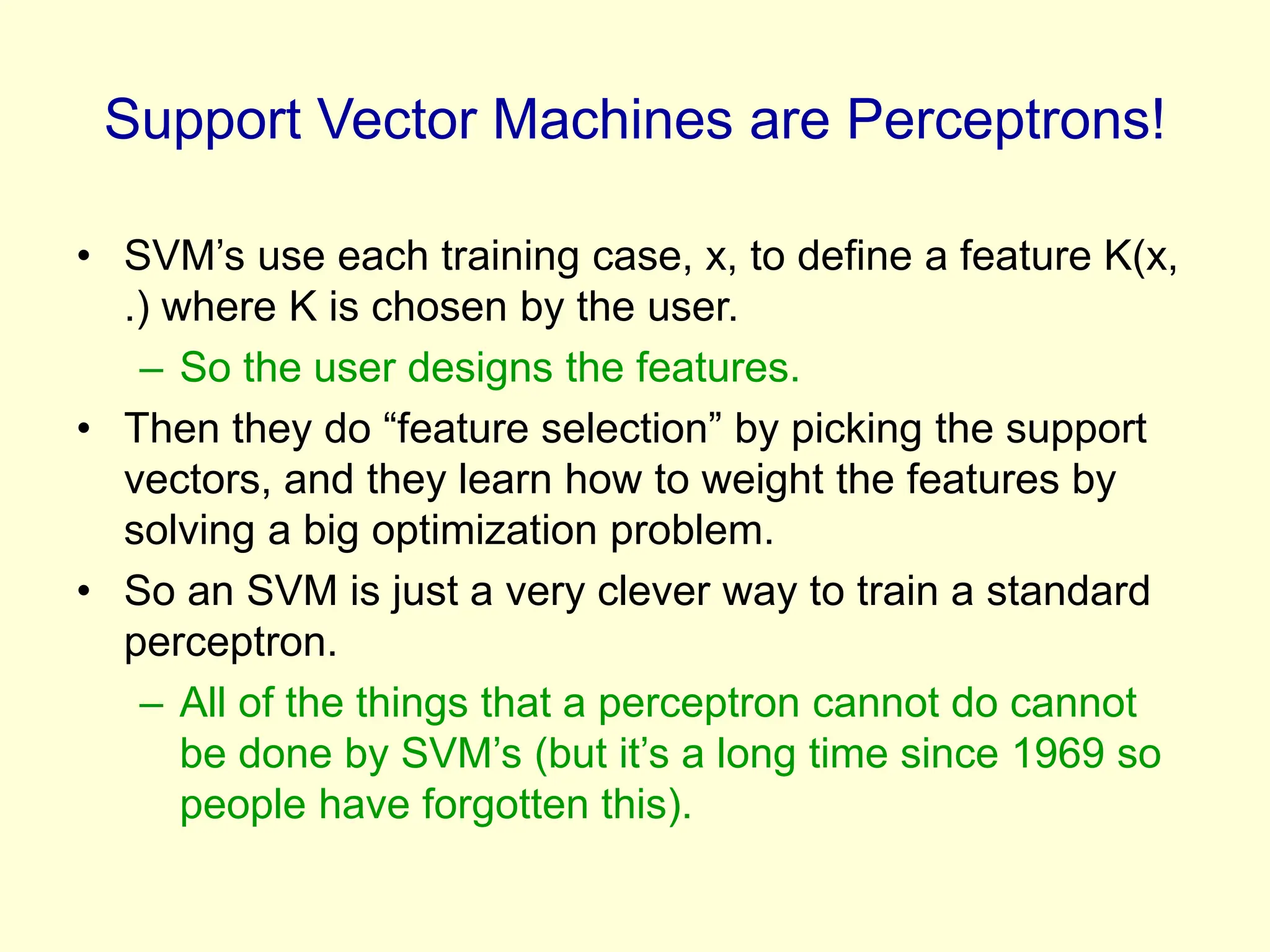 Support Vector Machines are Perceptrons!
• SVM’s use each training case, x, to define a feature K(x,
.) where K is chosen by the user.
– So the user designs the features.
• Then they do “feature selection” by picking the support
vectors, and they learn how to weight the features by
solving a big optimization problem.
• So an SVM is just a very clever way to train a standard
perceptron.
– All of the things that a perceptron cannot do cannot
be done by SVM’s (but it’s a long time since 1969 so
people have forgotten this).
 
