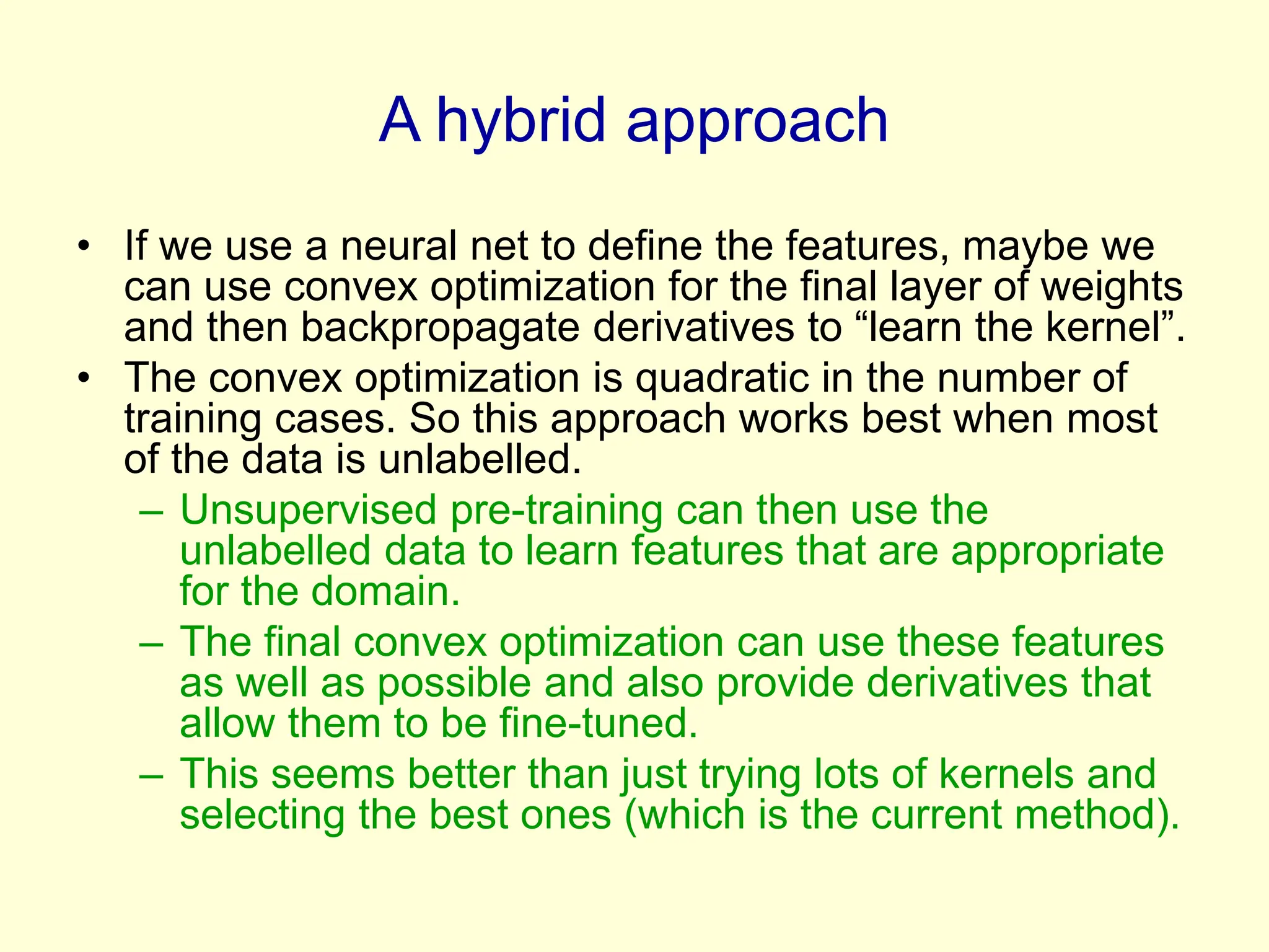 A hybrid approach
• If we use a neural net to define the features, maybe we
can use convex optimization for the final layer of weights
and then backpropagate derivatives to “learn the kernel”.
• The convex optimization is quadratic in the number of
training cases. So this approach works best when most
of the data is unlabelled.
– Unsupervised pre-training can then use the
unlabelled data to learn features that are appropriate
for the domain.
– The final convex optimization can use these features
as well as possible and also provide derivatives that
allow them to be fine-tuned.
– This seems better than just trying lots of kernels and
selecting the best ones (which is the current method).
 