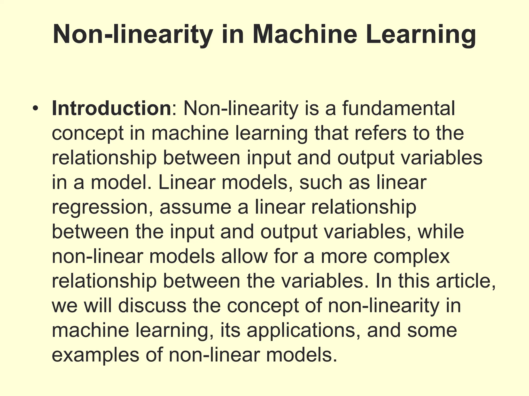 Non-linearity in Machine Learning
• Introduction: Non-linearity is a fundamental
concept in machine learning that refers to the
relationship between input and output variables
in a model. Linear models, such as linear
regression, assume a linear relationship
between the input and output variables, while
non-linear models allow for a more complex
relationship between the variables. In this article,
we will discuss the concept of non-linearity in
machine learning, its applications, and some
examples of non-linear models.
 