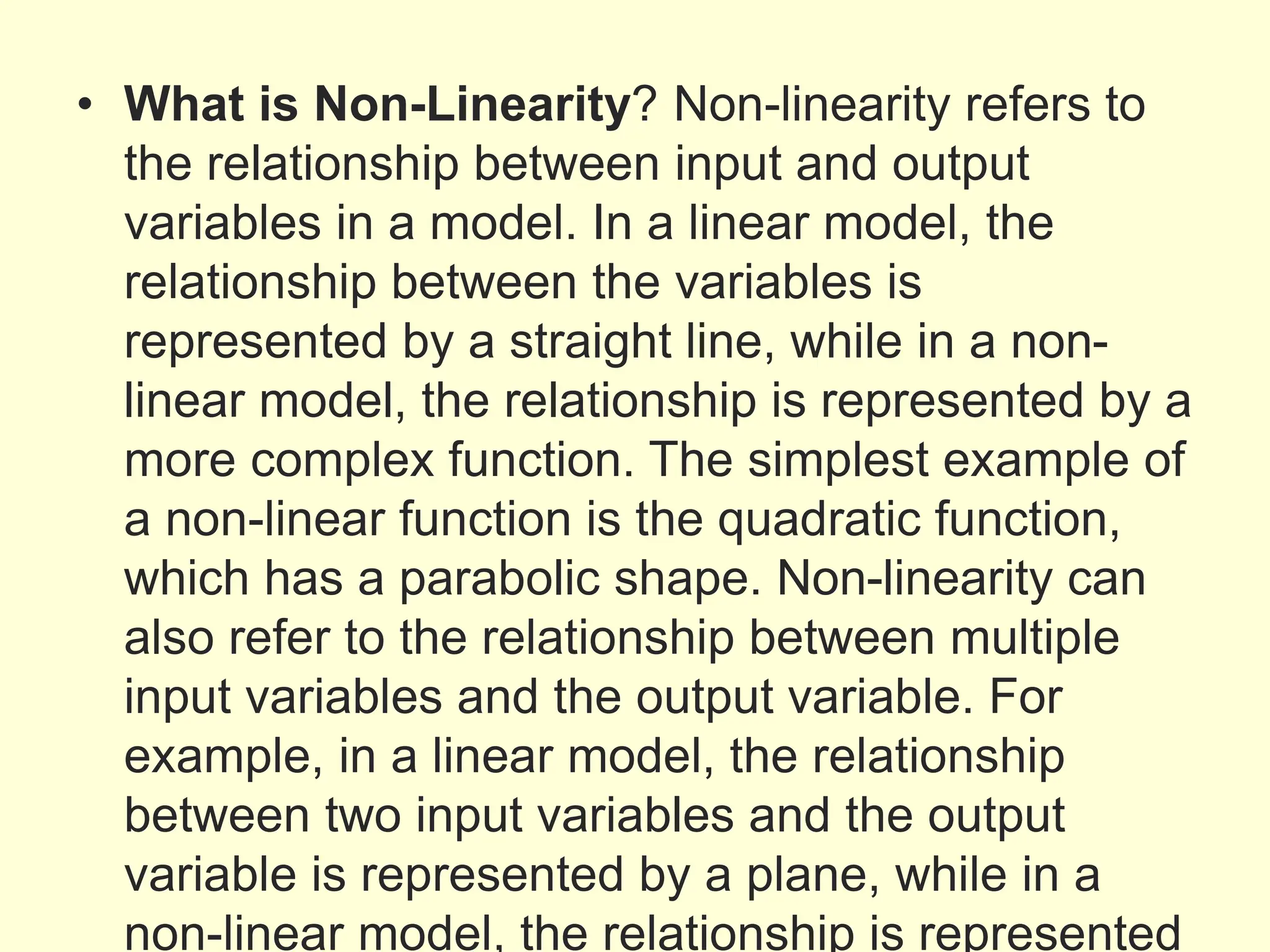 • What is Non-Linearity? Non-linearity refers to
the relationship between input and output
variables in a model. In a linear model, the
relationship between the variables is
represented by a straight line, while in a non-
linear model, the relationship is represented by a
more complex function. The simplest example of
a non-linear function is the quadratic function,
which has a parabolic shape. Non-linearity can
also refer to the relationship between multiple
input variables and the output variable. For
example, in a linear model, the relationship
between two input variables and the output
variable is represented by a plane, while in a
non-linear model, the relationship is represented
 