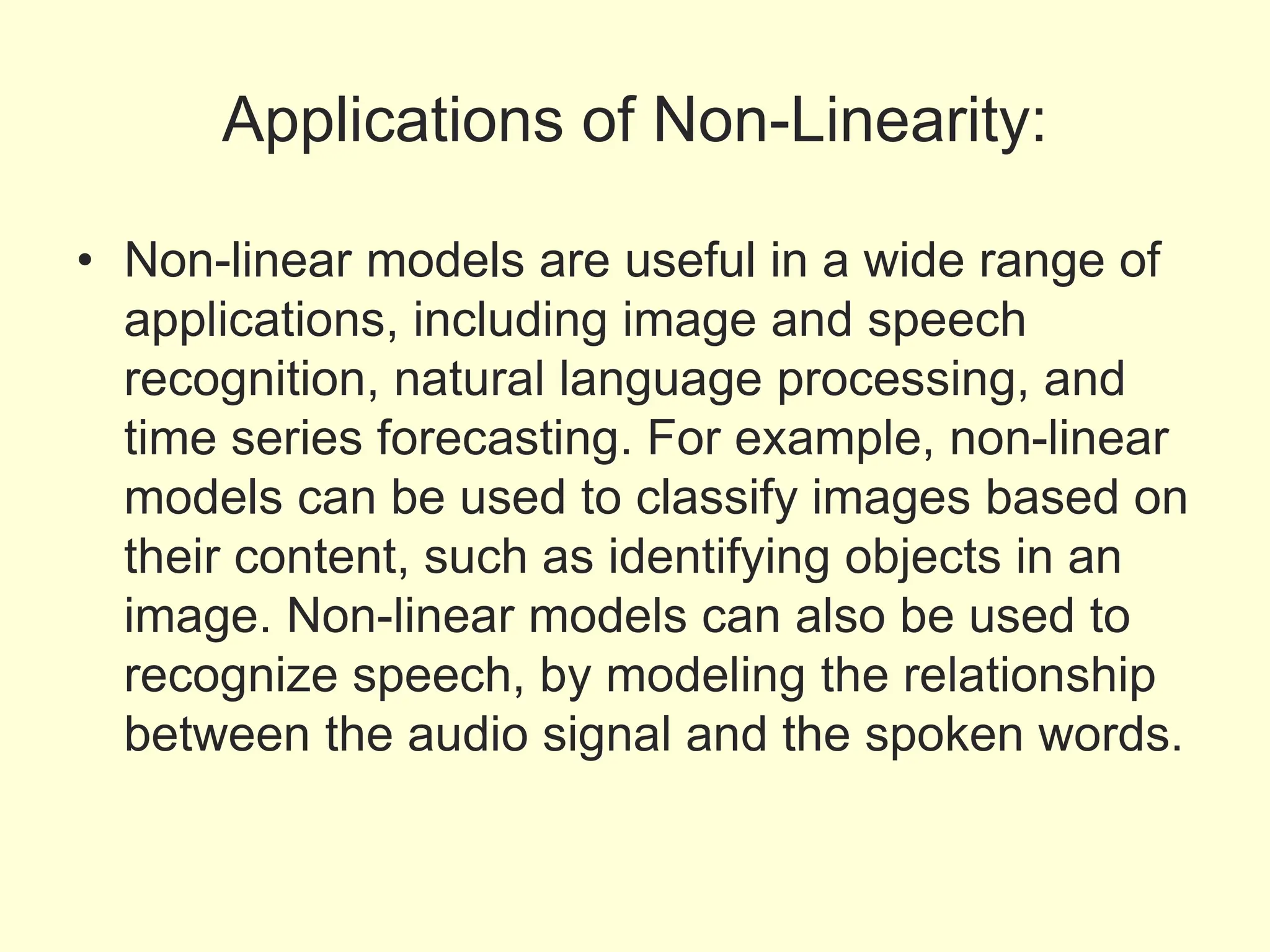Applications of Non-Linearity:
• Non-linear models are useful in a wide range of
applications, including image and speech
recognition, natural language processing, and
time series forecasting. For example, non-linear
models can be used to classify images based on
their content, such as identifying objects in an
image. Non-linear models can also be used to
recognize speech, by modeling the relationship
between the audio signal and the spoken words.
 