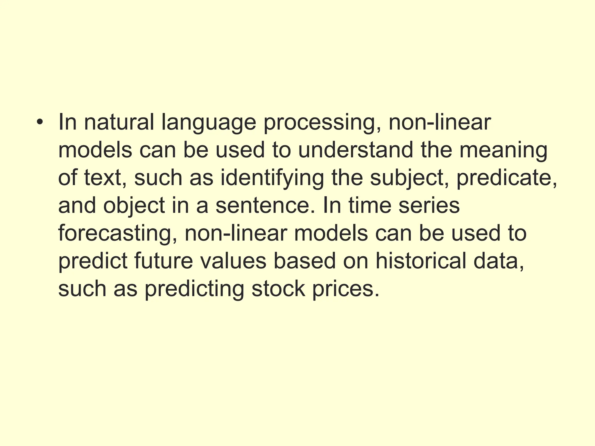 • In natural language processing, non-linear
models can be used to understand the meaning
of text, such as identifying the subject, predicate,
and object in a sentence. In time series
forecasting, non-linear models can be used to
predict future values based on historical data,
such as predicting stock prices.
 