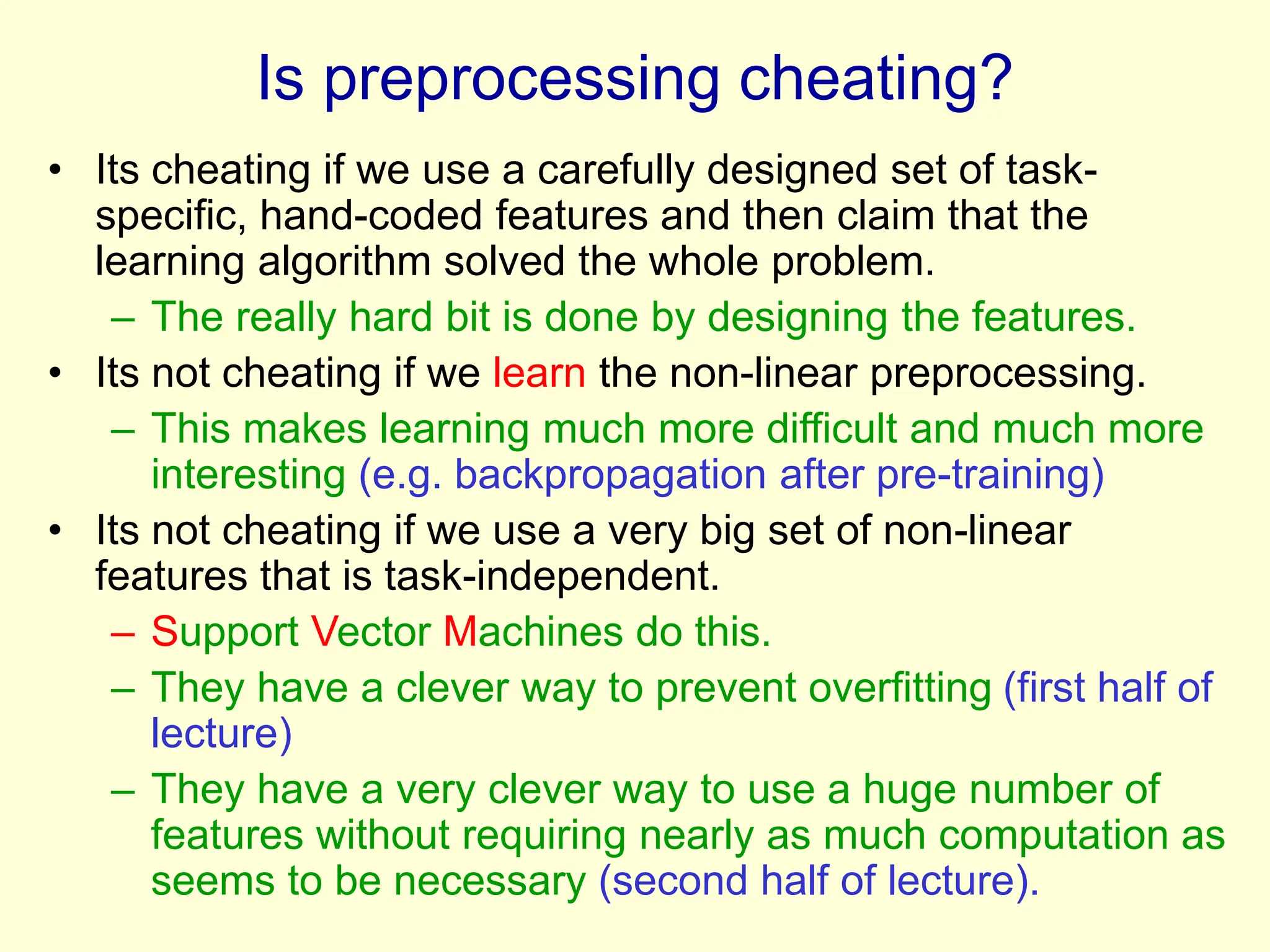 Is preprocessing cheating?
• Its cheating if we use a carefully designed set of task-
specific, hand-coded features and then claim that the
learning algorithm solved the whole problem.
– The really hard bit is done by designing the features.
• Its not cheating if we learn the non-linear preprocessing.
– This makes learning much more difficult and much more
interesting (e.g. backpropagation after pre-training)
• Its not cheating if we use a very big set of non-linear
features that is task-independent.
– Support Vector Machines do this.
– They have a clever way to prevent overfitting (first half of
lecture)
– They have a very clever way to use a huge number of
features without requiring nearly as much computation as
seems to be necessary (second half of lecture).
 