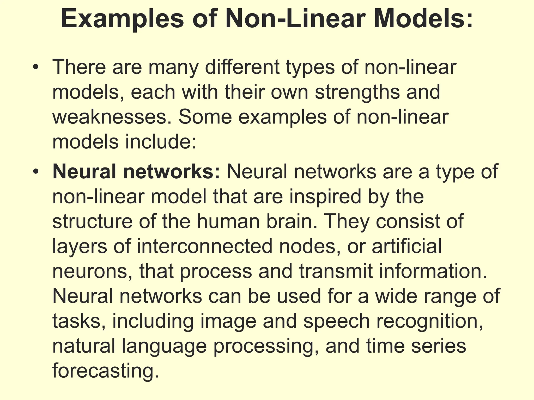 Examples of Non-Linear Models:
• There are many different types of non-linear
models, each with their own strengths and
weaknesses. Some examples of non-linear
models include:
• Neural networks: Neural networks are a type of
non-linear model that are inspired by the
structure of the human brain. They consist of
layers of interconnected nodes, or artificial
neurons, that process and transmit information.
Neural networks can be used for a wide range of
tasks, including image and speech recognition,
natural language processing, and time series
forecasting.
 