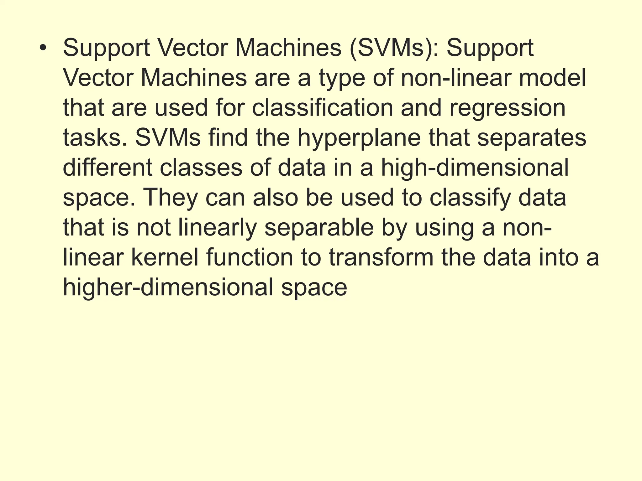 • Support Vector Machines (SVMs): Support
Vector Machines are a type of non-linear model
that are used for classification and regression
tasks. SVMs find the hyperplane that separates
different classes of data in a high-dimensional
space. They can also be used to classify data
that is not linearly separable by using a non-
linear kernel function to transform the data into a
higher-dimensional space
 