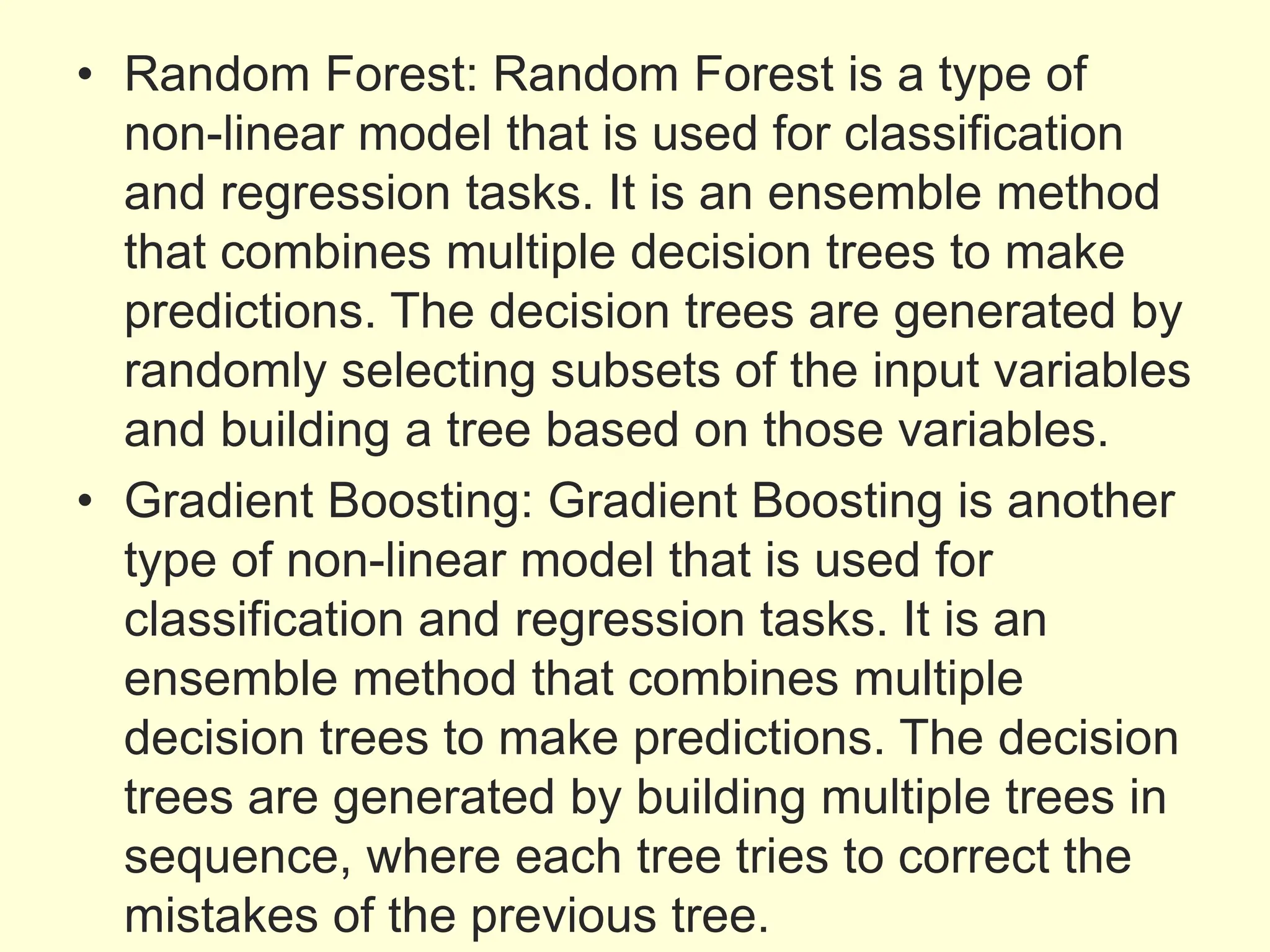 • Random Forest: Random Forest is a type of
non-linear model that is used for classification
and regression tasks. It is an ensemble method
that combines multiple decision trees to make
predictions. The decision trees are generated by
randomly selecting subsets of the input variables
and building a tree based on those variables.
• Gradient Boosting: Gradient Boosting is another
type of non-linear model that is used for
classification and regression tasks. It is an
ensemble method that combines multiple
decision trees to make predictions. The decision
trees are generated by building multiple trees in
sequence, where each tree tries to correct the
mistakes of the previous tree.
 