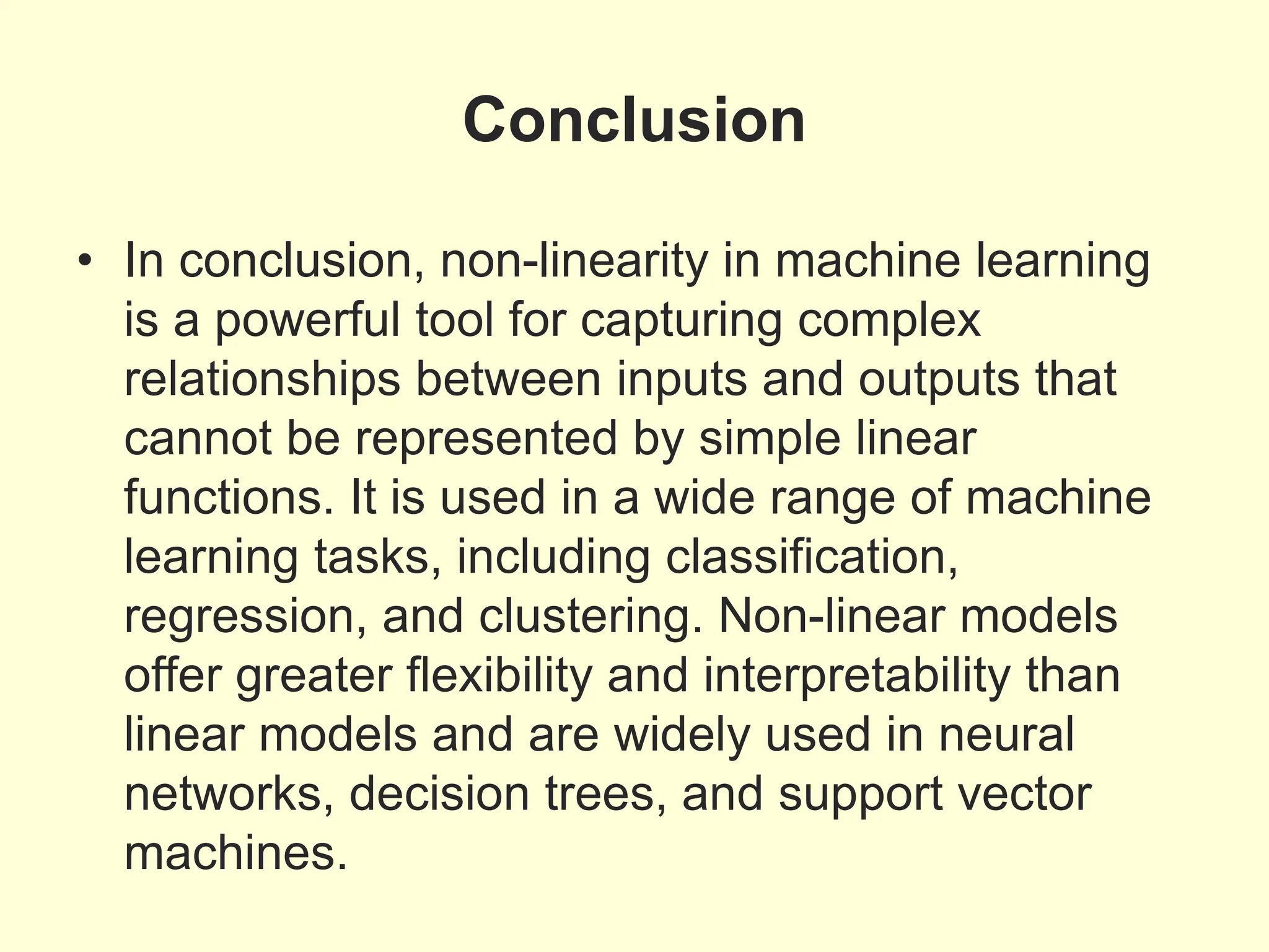 Conclusion
• In conclusion, non-linearity in machine learning
is a powerful tool for capturing complex
relationships between inputs and outputs that
cannot be represented by simple linear
functions. It is used in a wide range of machine
learning tasks, including classification,
regression, and clustering. Non-linear models
offer greater flexibility and interpretability than
linear models and are widely used in neural
networks, decision trees, and support vector
machines.
 