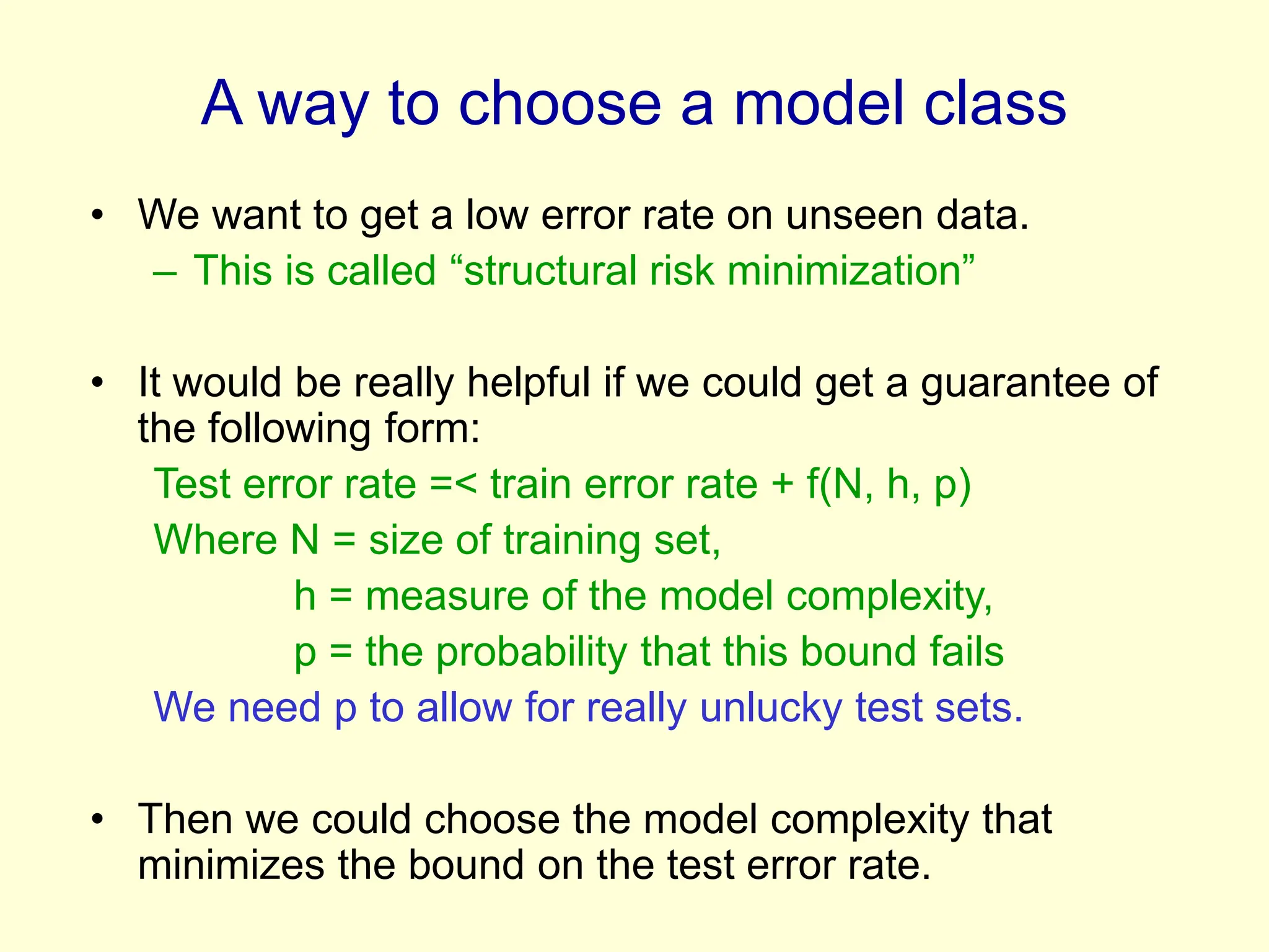 A way to choose a model class
• We want to get a low error rate on unseen data.
– This is called “structural risk minimization”
• It would be really helpful if we could get a guarantee of
the following form:
Test error rate =< train error rate + f(N, h, p)
Where N = size of training set,
h = measure of the model complexity,
p = the probability that this bound fails
We need p to allow for really unlucky test sets.
• Then we could choose the model complexity that
minimizes the bound on the test error rate.
 
