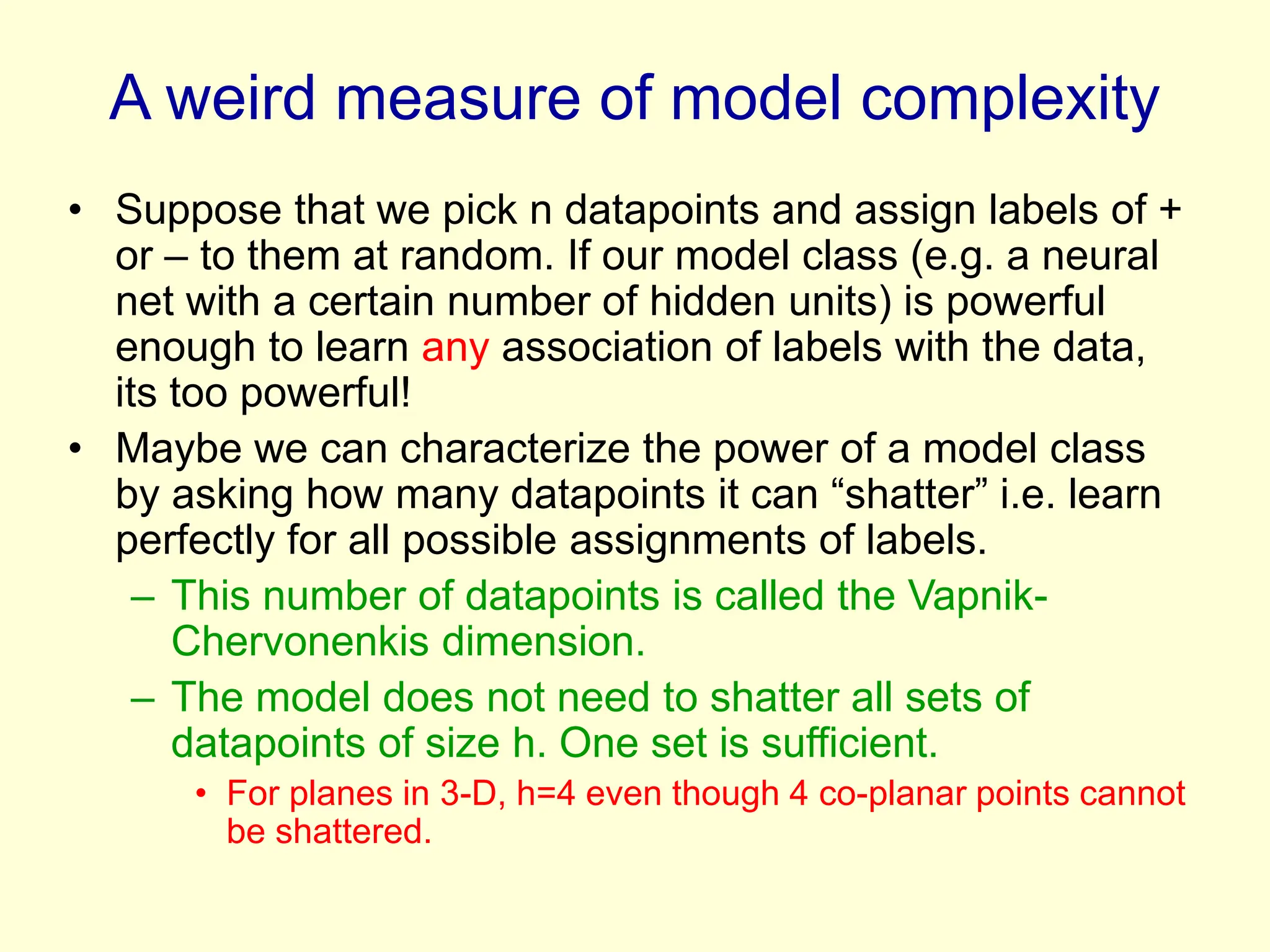 A weird measure of model complexity
• Suppose that we pick n datapoints and assign labels of +
or – to them at random. If our model class (e.g. a neural
net with a certain number of hidden units) is powerful
enough to learn any association of labels with the data,
its too powerful!
• Maybe we can characterize the power of a model class
by asking how many datapoints it can “shatter” i.e. learn
perfectly for all possible assignments of labels.
– This number of datapoints is called the Vapnik-
Chervonenkis dimension.
– The model does not need to shatter all sets of
datapoints of size h. One set is sufficient.
• For planes in 3-D, h=4 even though 4 co-planar points cannot
be shattered.
 