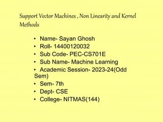 • Name- Sayan Ghosh
• Roll- 14400120032
• Sub Code- PEC-CS701E
• Sub Name- Machine Learning
• Academic Session- 2023-24(Odd
Sem)
• Sem- 7th
• Dept- CSE
• College- NITMAS(144)
Support Vector Machines , Non Linearity and Kernel
Methods
 