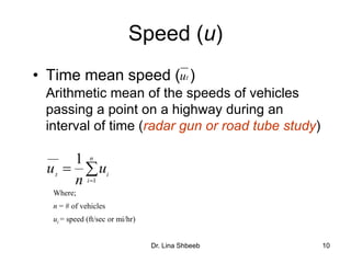 Dr. Lina Shbeeb 10
Speed (u)
• Time mean speed ( )
Arithmetic mean of the speeds of vehicles
passing a point on a highway during an
interval of time (radar gun or road tube study)
tu


n
i
it
u
n
u
1
1
Where;
n = # of vehicles
ui = speed (ft/sec or mi/hr)
 