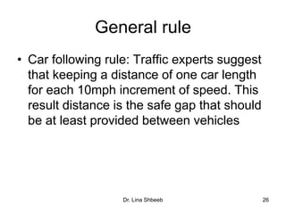 Dr. Lina Shbeeb 26
General rule
• Car following rule: Traffic experts suggest
that keeping a distance of one car length
for each 10mph increment of speed. This
result distance is the safe gap that should
be at least provided between vehicles
 