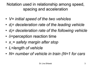 Dr. Lina Shbeeb 3
Notation used in relationship among speed,
spacing and acceleration
• V= initial speed of the two vehicles
• dl= deceleration rate of the leading vehicle
• df= deceleration rate of the following vehicle
• =perception reaction time
• x○= safety margin after stop
• L=length of vehicle
• N= number of vehicle in train (N=1 for cars
 