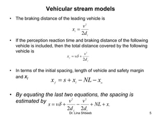 Dr. Lina Shbeeb 5
Vehicular stream models
• The braking distance of the leading vehicle is
• If the perception reaction time and braking distance of the following
vehicle is included, then the total distance covered by the following
vehicle is
• In terms of the initial spacing, length of vehicle and safety margin
and xl
• By equating the last two equations, the spacing is
estimated by
l
l
d
v
x
2
2

f
f
d
v
vx
2
2
 
olf
xNLxsx 

 xNL
d
v
d
v
vs
lf
22
22

 