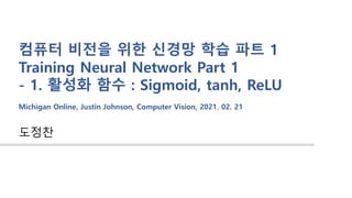 도정찬
컴퓨터 비전을 위한 신경망 학습 파트 1
Training Neural Network Part 1
- 1. 활성화 함수 : Sigmoid, tanh, ReLU
Michigan Online, Justin Johnson, Computer Vision, 2021. 02. 21
 