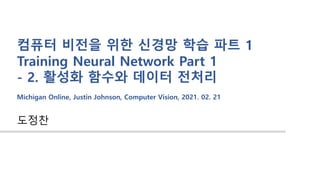 도정찬
컴퓨터 비전을 위한 신경망 학습 파트 1
Training Neural Network Part 1
- 2. 활성화 함수와 데이터 전처리
Michigan Online, Justin Johnson, Computer Vision, 2021. 02. 21
 