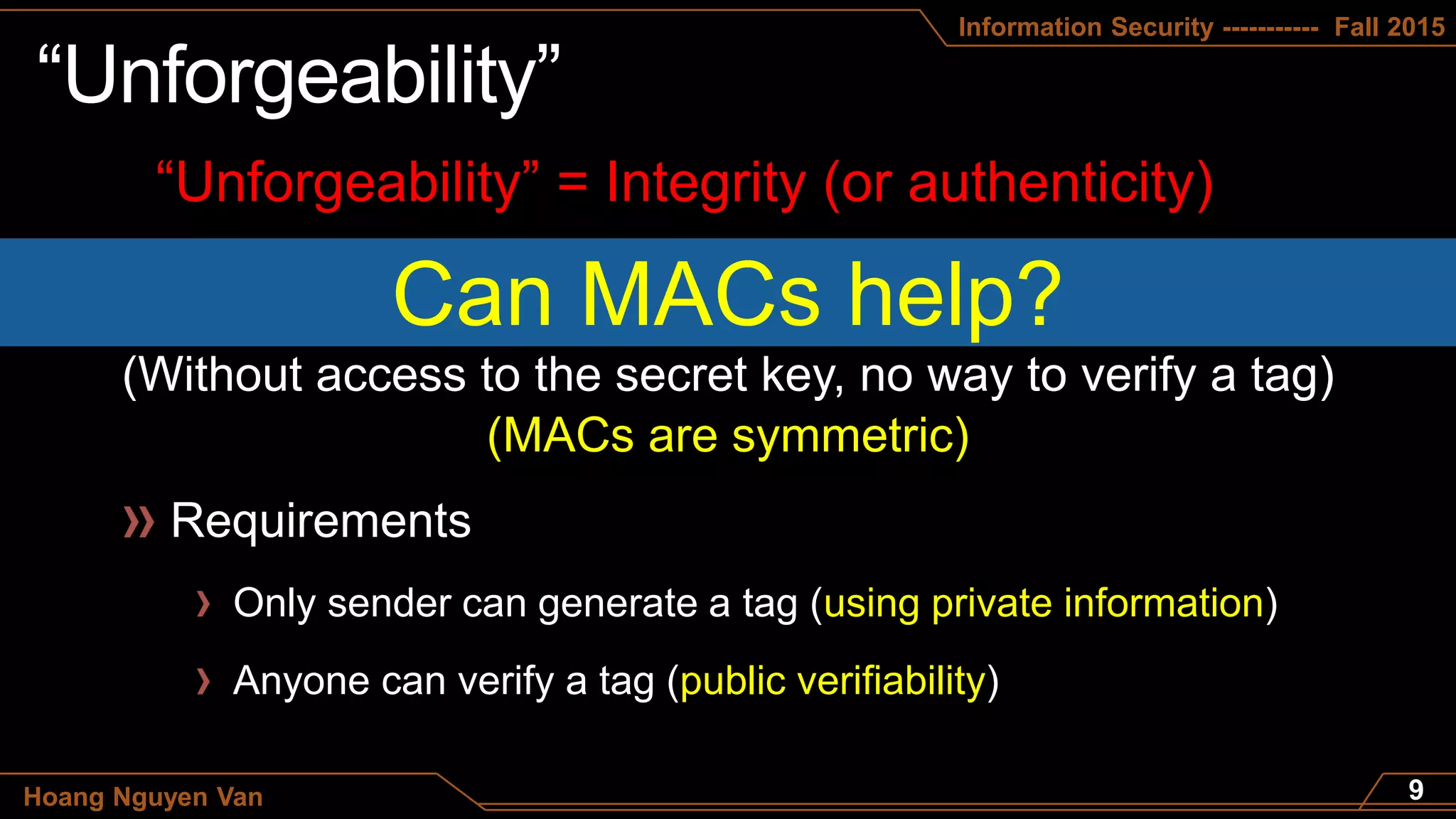 Information Security ----------- Fall 2015
Hoang Nguyen Van
“Unforgeability” = Integrity (or authenticity)
Can MACs help?
(Without access to the secret key, no way to verify a tag)
Only sender can generate a tag (using private information)
Anyone can verify a tag (public verifiability)
(MACs are symmetric)
 