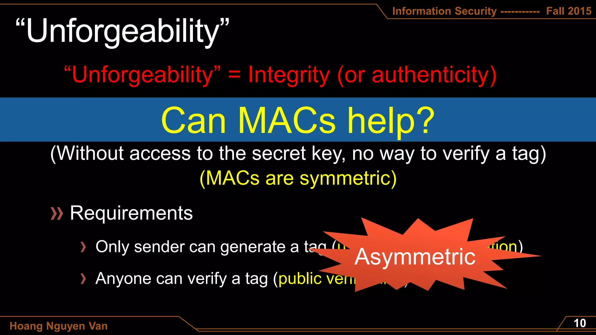 Information Security ----------- Fall 2015
Hoang Nguyen Van
“Unforgeability” = Integrity (or authenticity)
Can MACs help?
(Without access to the secret key, no way to verify a tag)
Only sender can generate a tag (using private information)
Anyone can verify a tag (public verifiability)
(MACs are symmetric)
 