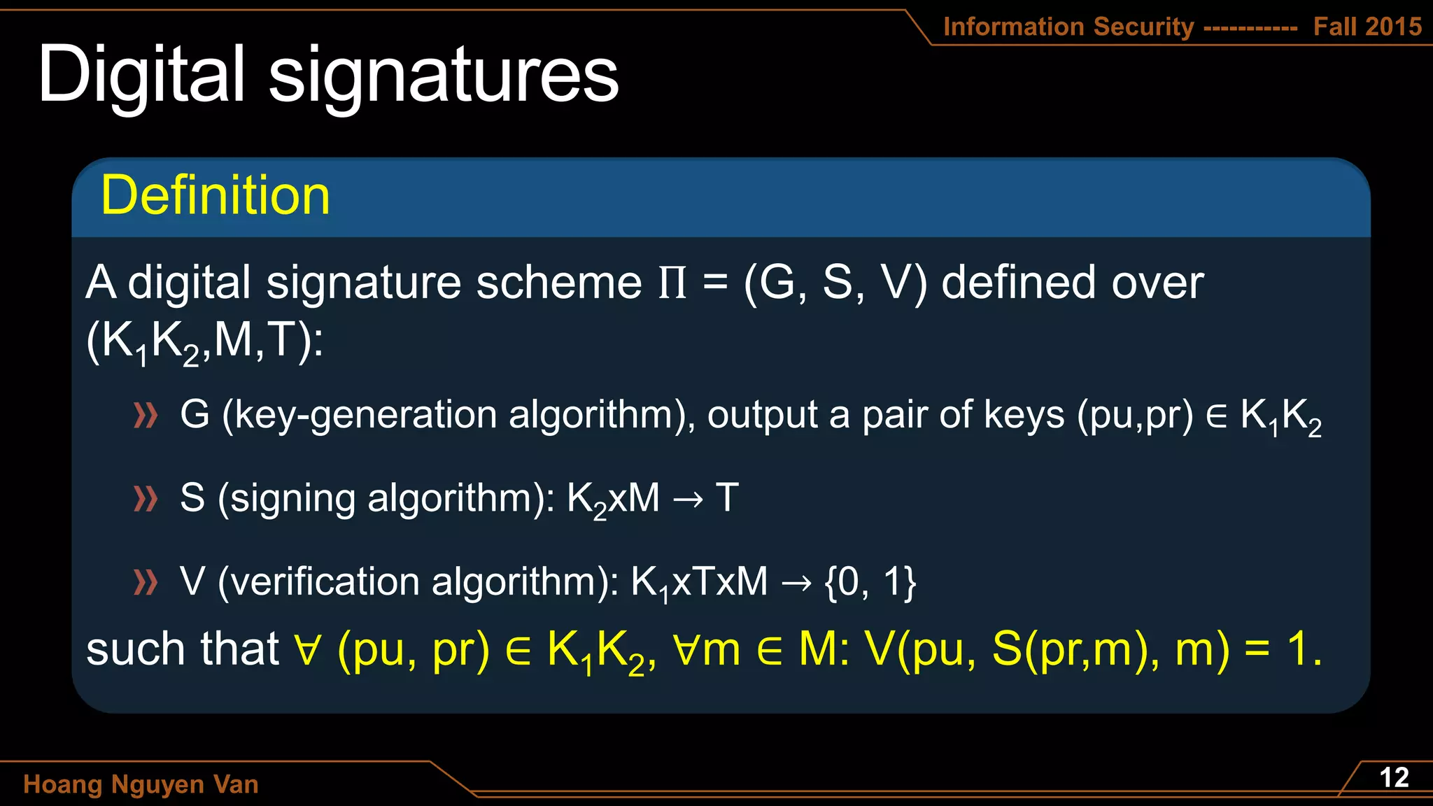 Information Security ----------- Fall 2015
Hoang Nguyen Van
Definition
G (key-generation algorithm), output a pair of keys (pu,pr) ∈ K1K2
S (signing algorithm): K2xM → T
V (verification algorithm): K1xTxM → {0, 1}
∀ (pu, pr) ∈ K1K2, ∀m ∈ M: V(pu, S(pr,m), m) = 1.
 