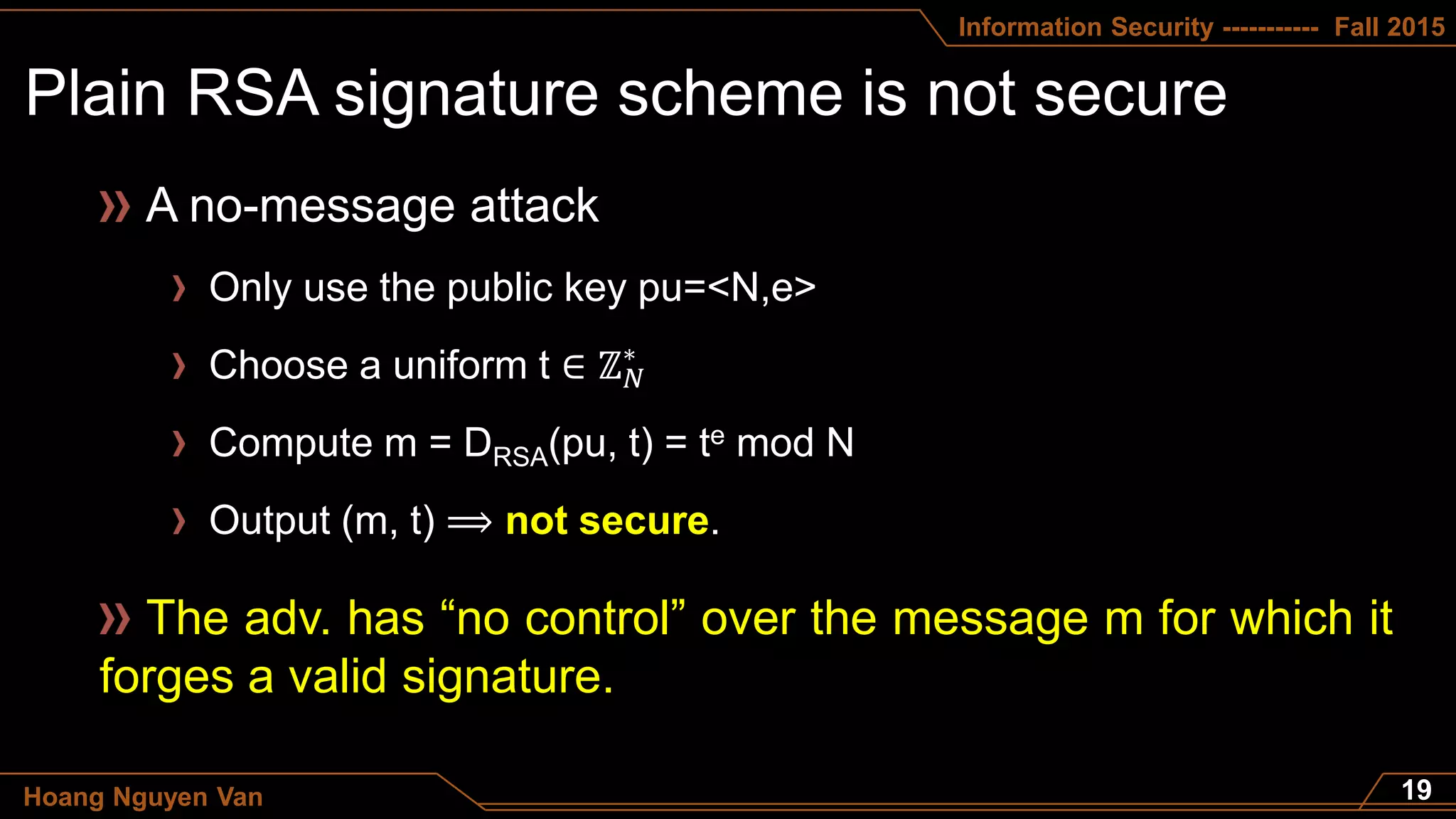 Information Security ----------- Fall 2015
Hoang Nguyen Van
A no-message attack
Only use the public key pu=<N,e>
Choose a uniform t ∈ ℤ 𝑁
∗
Compute m = DRSA(pu, t) = te mod N
Output (m, t) ⟹ not secure.
The adv. has “no control” over the message m for which it
forges a valid signature.
 