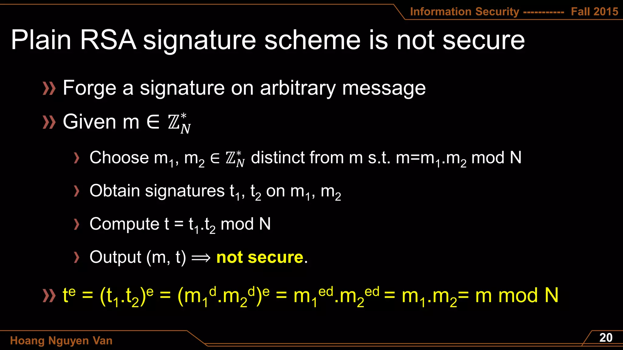 Information Security ----------- Fall 2015
Hoang Nguyen Van
Forge a signature on arbitrary message
te = (t1.t2)e = (m1
d.m2
d)e = m1
ed.m2
ed = m1.m2= m mod N
Given m ∈ ℤ 𝑁
∗
Choose m1, m2 ∈ ℤ 𝑁
∗
distinct from m s.t. m=m1.m2 mod N
Obtain signatures t1, t2 on m1, m2
Compute t = t1.t2 mod N
Output (m, t) ⟹ not secure.
 