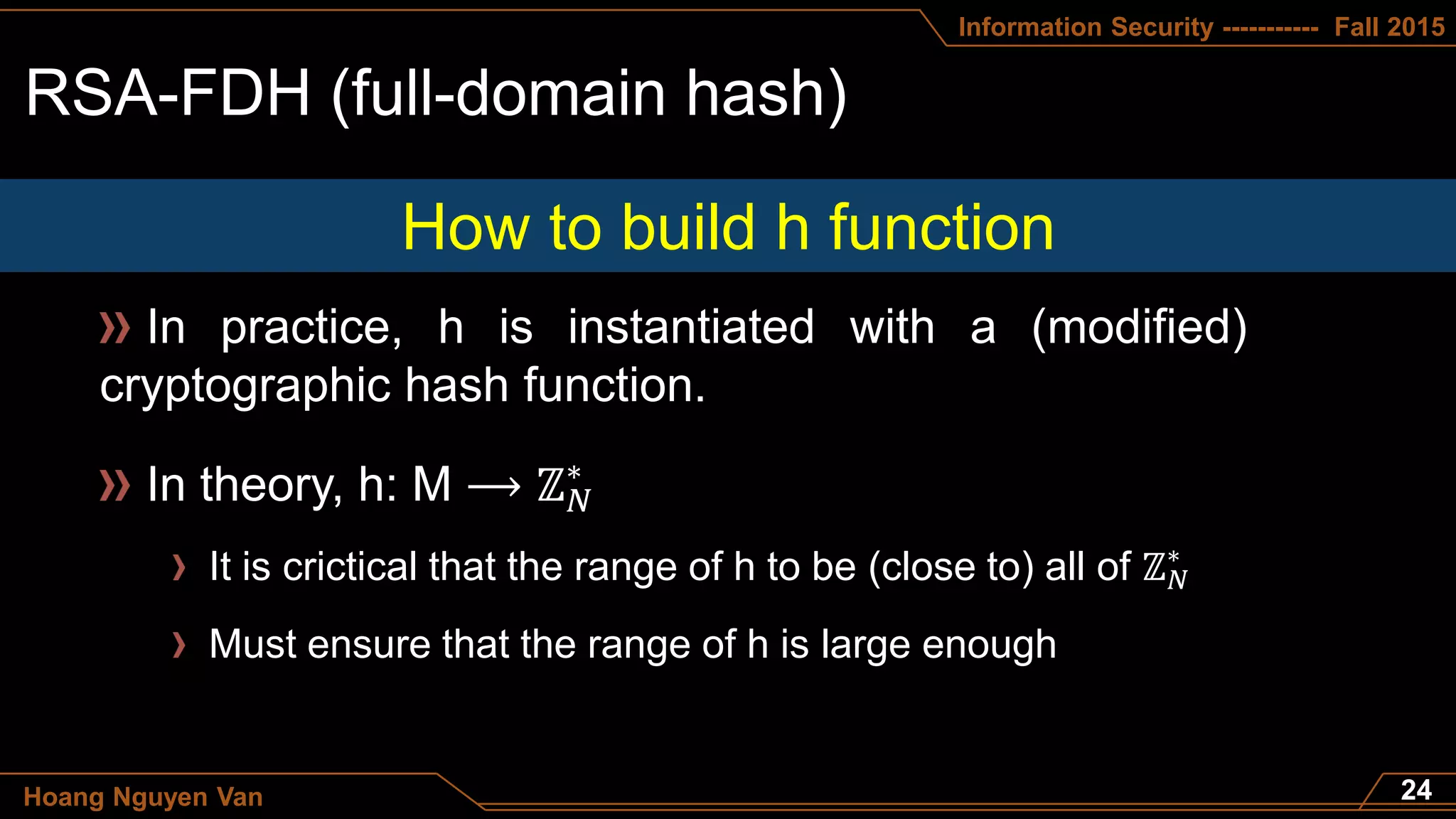 Information Security ----------- Fall 2015
Hoang Nguyen Van
In practice, h is instantiated with a (modified)
cryptographic hash function.
How to build h function
In theory, h: M ⟶ ℤ 𝑁
∗
It is crictical that the range of h to be (close to) all of ℤ 𝑁
∗
Must ensure that the range of h is large enough
 