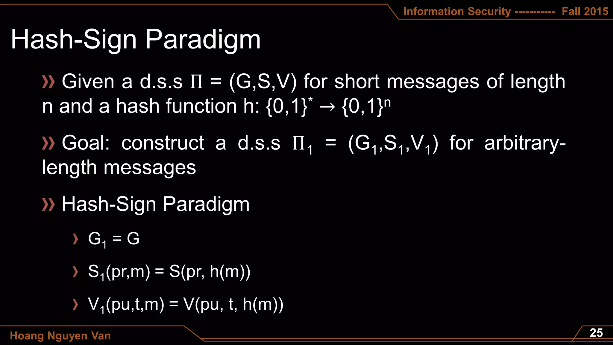 Information Security ----------- Fall 2015
Hoang Nguyen Van
Given a d.s.s Π = (G,S,V) for short messages of length
n and a hash function h: {0,1}* → {0,1}n
Goal: construct a d.s.s Π1 = (G1,S1,V1) for arbitrary-
length messages
Hash-Sign Paradigm
G1 = G
S1(pr,m) = S(pr, h(m))
V1(pu,t,m) = V(pu, t, h(m))
 