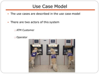 Use Case Model
 The use cases are described in the use case model
 There are two actors of this system
 ATM Customer
 Operator
 