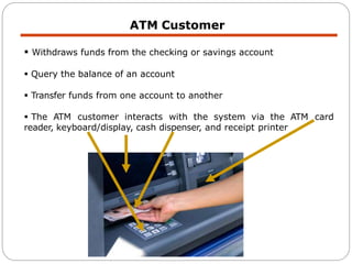 ATM Customer
 Withdraws funds from the checking or savings account
 Query the balance of an account
 Transfer funds from one account to another
 The ATM customer interacts with the system via the ATM card
reader, keyboard/display, cash dispenser, and receipt printer
 