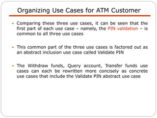 Organizing Use Cases for ATM Customer
 Comparing these three use cases, it can be seen that the
first part of each use case – namely, the PIN validation – is
common to all three use cases
 This common part of the three use cases is factored out as
an abstract inclusion use case called Validate PIN
 The Withdraw funds, Query account, Transfer funds use
cases can each be rewritten more concisely as concrete
use cases that include the Validate PIN abstract use case
 