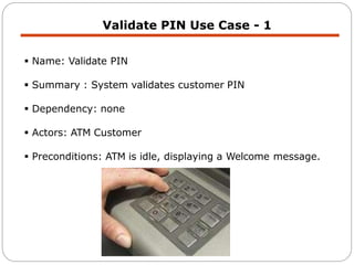 Validate PIN Use Case - 1
 Name: Validate PIN
 Summary : System validates customer PIN
 Dependency: none
 Actors: ATM Customer
 Preconditions: ATM is idle, displaying a Welcome message.
 