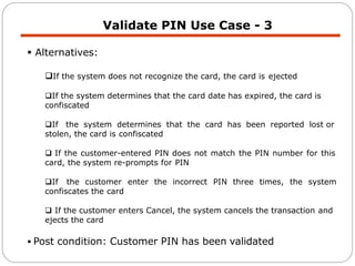 Validate PIN Use Case - 3
 Alternatives:
If the system does not recognize the card, the card is ejected
If the system determines that the card date has expired, the card is
confiscated
If the system determines that the card has been reported lost or
stolen, the card is confiscated
 If the customer-entered PIN does not match the PIN number for this
card, the system re-prompts for PIN
If the customer enter the incorrect PIN three times, the system
confiscates the card
 If the customer enters Cancel, the system cancels the transaction and
ejects the card
 Post condition: Customer PIN has been validated
 