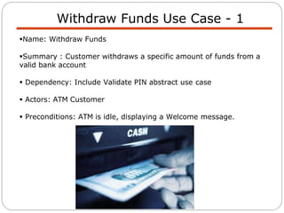 Withdraw Funds Use Case - 1
Name: Withdraw Funds
Summary : Customer withdraws a specific amount of funds from a
valid bank account
 Dependency: Include Validate PIN abstract use case
 Actors: ATM Customer
 Preconditions: ATM is idle, displaying a Welcome message.
 