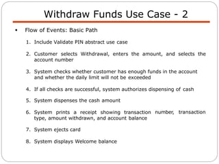 Withdraw Funds Use Case - 2
 Flow of Events: Basic Path
1. Include Validate PIN abstract use case
2. Customer selects Withdrawal, enters the amount, and selects the
account number
3. System checks whether customer has enough funds in the account
and whether the daily limit will not be exceeded
4. If all checks are successful, system authorizes dispensing of cash
number, transaction
5. System dispenses the cash amount
6. System prints a receipt showing transaction
type, amount withdrawn, and account balance
7. System ejects card
8. System displays Welcome balance
 