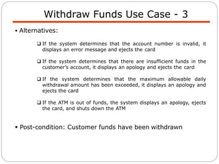 Withdraw Funds Use Case - 3
 Alternatives:
 If the system determines that the account number is invalid, it
displays an error message and ejects the card
 If the system determines that there are insufficient funds in the
customer’s account, it displays an apology and ejects the card
 If the system determines that the maximum allowable daily
withdrawal amount has been exceeded, it displays an apology and
ejects the card
 If the ATM is out of funds, the system displays an apology, ejects
the card, and shuts down the ATM
 Post-condition: Customer funds have been withdrawn
 