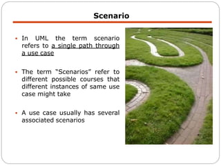  In UML the term scenario
refers to a single path through
a use case
 The term “Scenarios” refer to
different possible courses that
different instances of same use
case might take
 A use case usually has several
associated scenarios
Scenario
 
