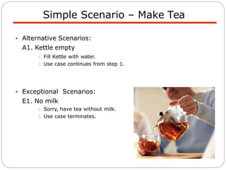  Alternative Scenarios:
A1. Kettle empty
1. Fill Kettle with water.
2. Use case continues from step 1.
 Exceptional Scenarios:
E1. No milk
1. Sorry, have tea without milk.
2. Use case terminates.
Simple Scenario – Make Tea
 