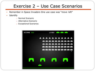  Remember in Space Invaders One use case was “move left”
 Identify
 Normal Scenario
 Alternative Scenario
 Exceptional Scenarios
Exercise 2 – Use Case Scenarios
 