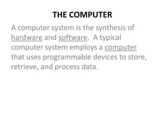 THE COMPUTER
A computer system is the synthesis of
hardware and software. A typical
computer system employs a computer
that uses programmable devices to store,
retrieve, and process data.
 