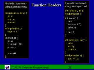 #include <iostream>                          #include <iostream>
using namespace std;      Function Headers   using namespace std;
                                             int sum(int , int );
int sum(int x, int y) {                      void print(int );
   int s;
   s=x+y;                                    int main () {
   return s;                                    int v;
}                                               v=sum (3, 5);
void print(int x) {                             print(v);
   cout << x;                                 return 0;
}                                            }
int main () {
   int v;                                    int sum(int x, int y) {
   v=sum (3, 5);                                int s;
   print(v);                                    s=x+y;
                                                return s;
    return 0;                                }
}                                            void print(int x) {
                                                cout << x;
                                             }

       TCP1231 Computer Programming I           25
 