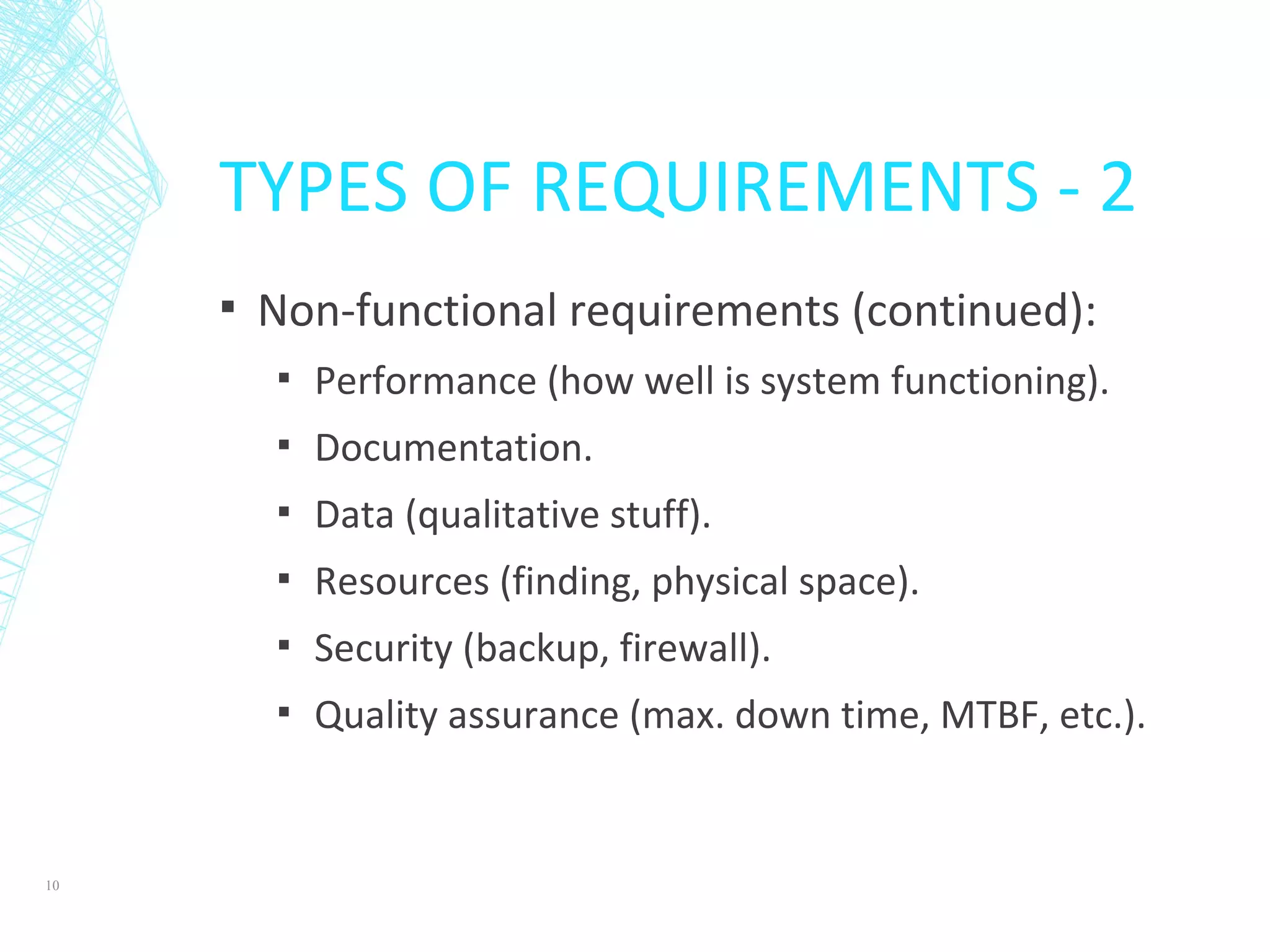 TYPES OF REQUIREMENTS - 2
▪ Non-functional requirements (continued):
▪ Performance (how well is system functioning).
▪ Documentation.
▪ Data (qualitative stuff).
▪ Resources (finding, physical space).
▪ Security (backup, firewall).
▪ Quality assurance (max. down time, MTBF, etc.).
10
 