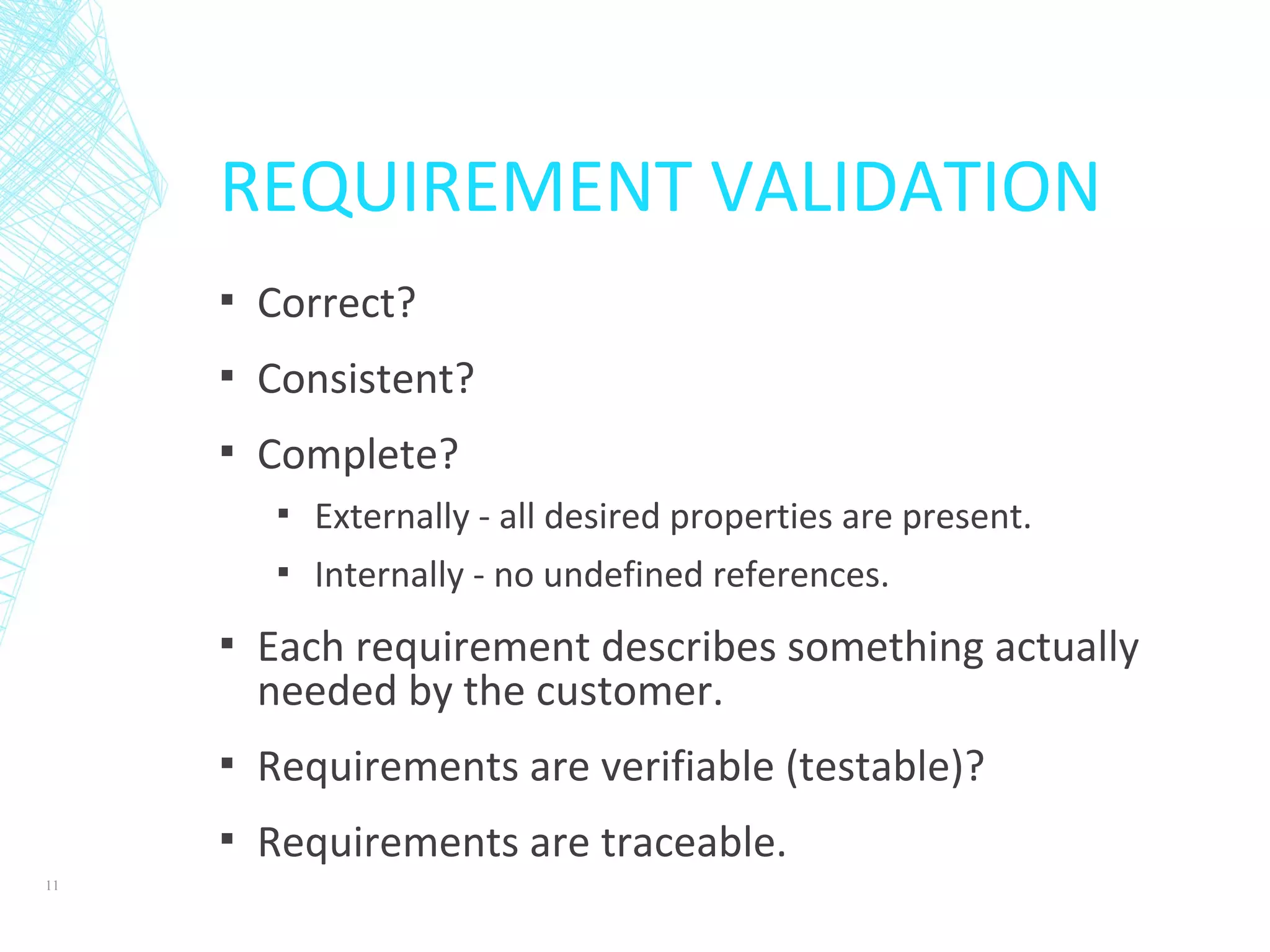 REQUIREMENT VALIDATION
▪ Correct?
▪ Consistent?
▪ Complete?
▪ Externally - all desired properties are present.
▪ Internally - no undefined references.
▪ Each requirement describes something actually
needed by the customer.
▪ Requirements are verifiable (testable)?
▪ Requirements are traceable.
11
 