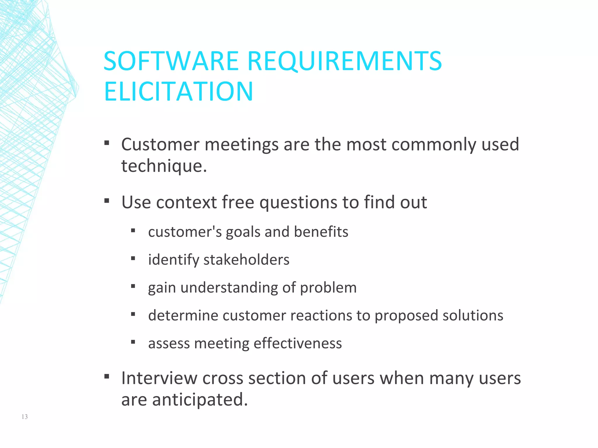 SOFTWARE REQUIREMENTS
ELICITATION
▪ Customer meetings are the most commonly used
technique.
▪ Use context free questions to find out
▪ customer's goals and benefits
▪ identify stakeholders
▪ gain understanding of problem
▪ determine customer reactions to proposed solutions
▪ assess meeting effectiveness
▪ Interview cross section of users when many users
are anticipated.
13
 