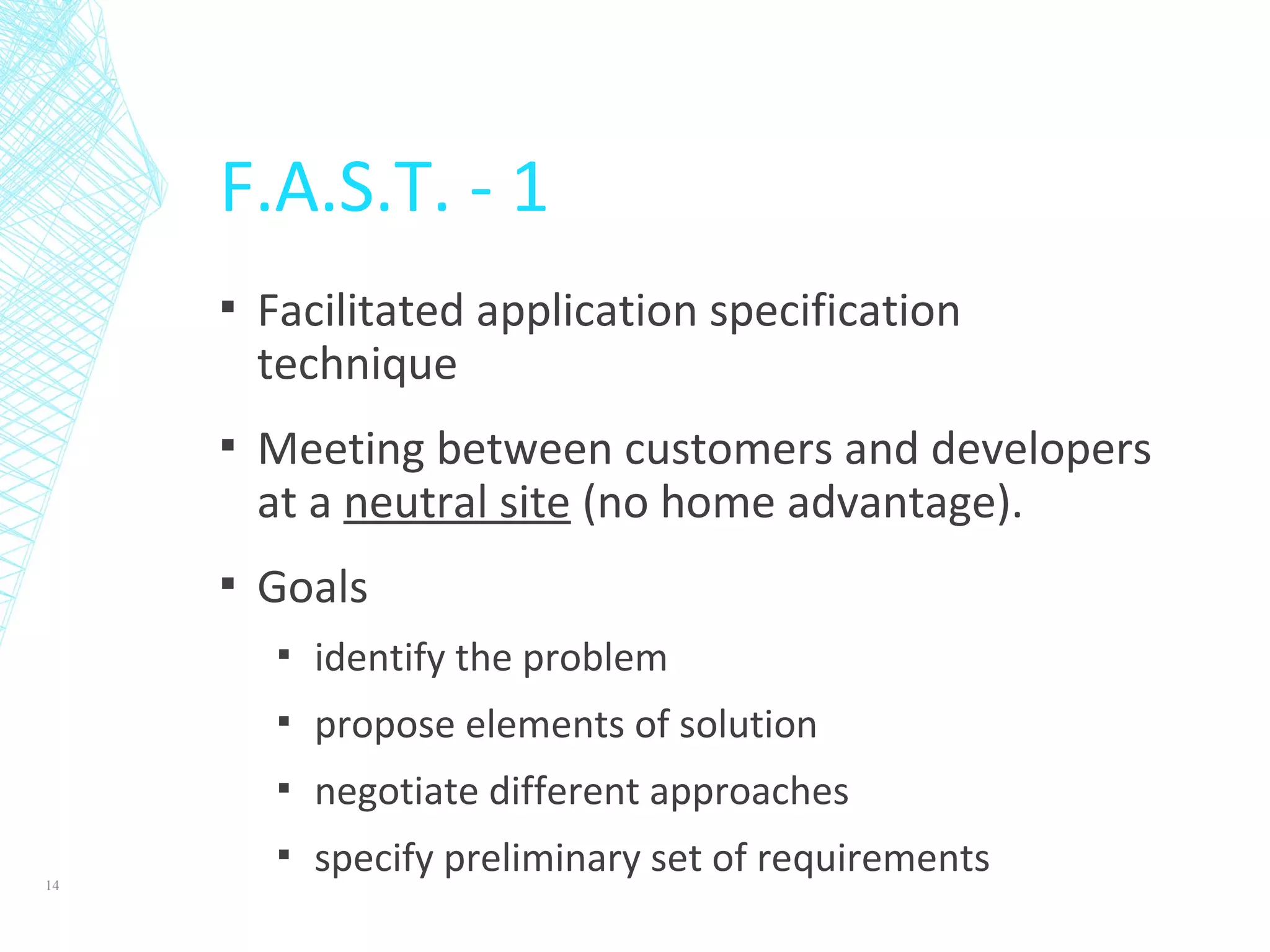 F.A.S.T. - 1
▪ Facilitated application specification
technique
▪ Meeting between customers and developers
at a neutral site (no home advantage).
▪ Goals
▪ identify the problem
▪ propose elements of solution
▪ negotiate different approaches
▪ specify preliminary set of requirements14
 
