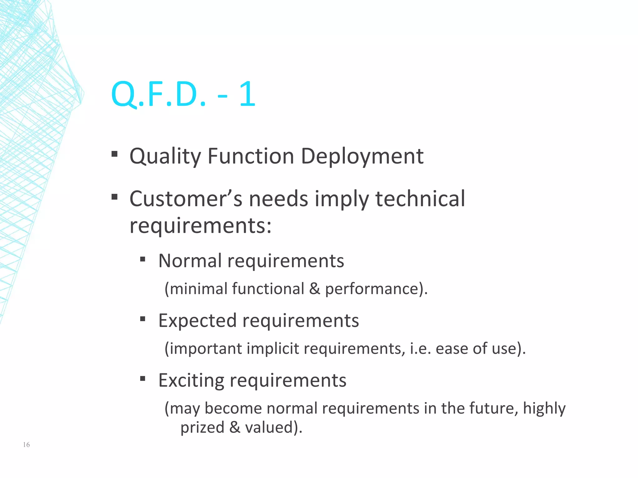 Q.F.D. - 1
▪ Quality Function Deployment
▪ Customer’s needs imply technical
requirements:
▪ Normal requirements
(minimal functional & performance).
▪ Expected requirements
(important implicit requirements, i.e. ease of use).
▪ Exciting requirements
(may become normal requirements in the future, highly
prized & valued).
16
 