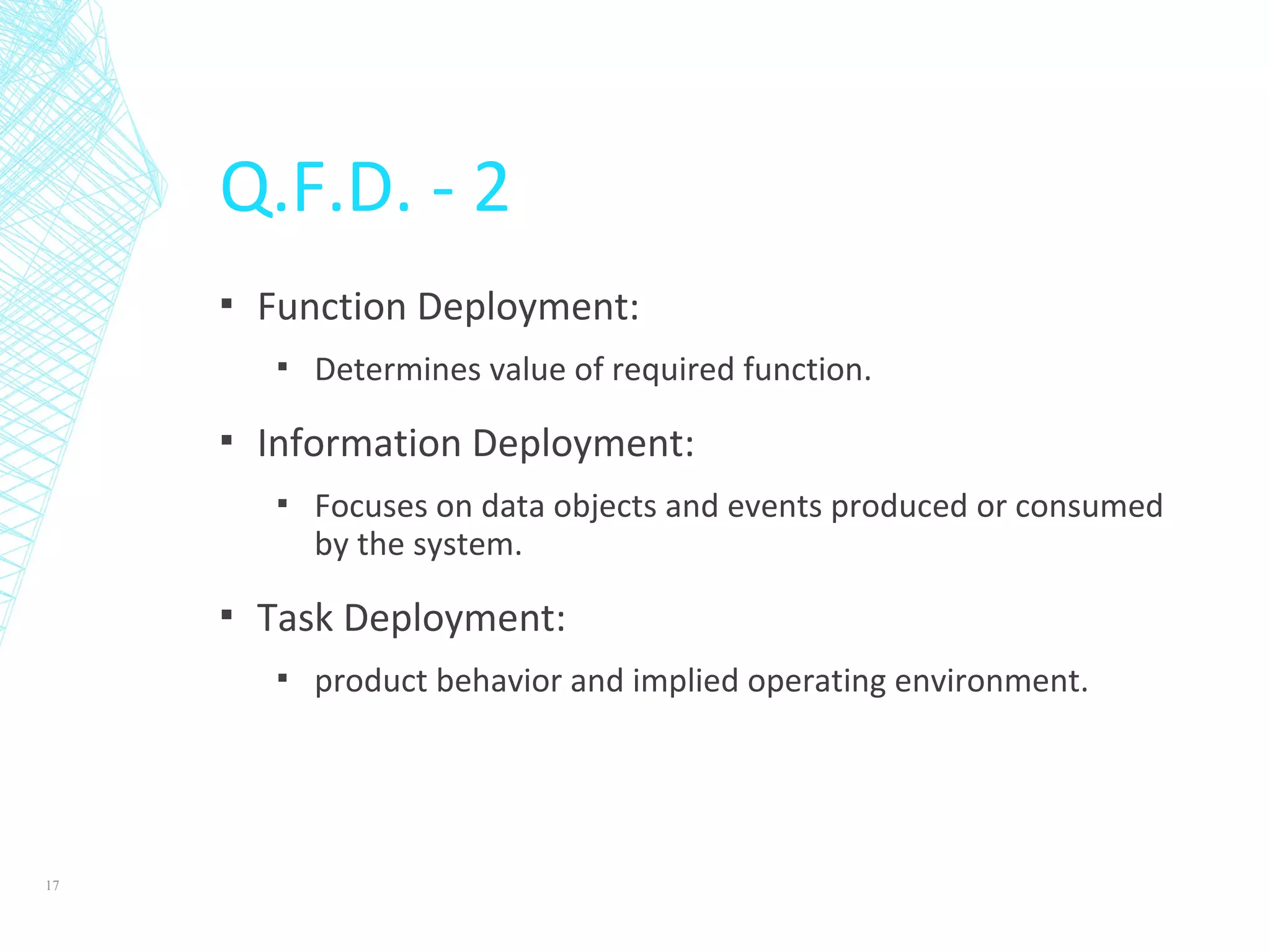 Q.F.D. - 2
▪ Function Deployment:
▪ Determines value of required function.
▪ Information Deployment:
▪ Focuses on data objects and events produced or consumed
by the system.
▪ Task Deployment:
▪ product behavior and implied operating environment.
17
 