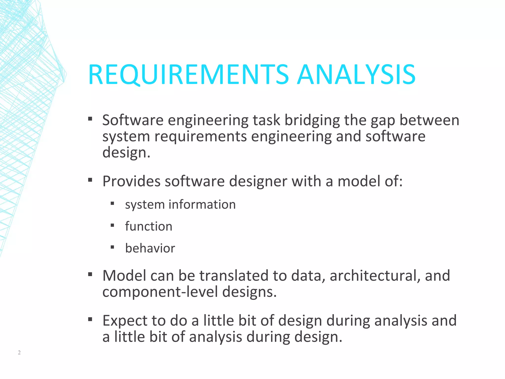 REQUIREMENTS ANALYSIS
▪ Software engineering task bridging the gap between
system requirements engineering and software
design.
▪ Provides software designer with a model of:
▪ system information
▪ function
▪ behavior
▪ Model can be translated to data, architectural, and
component-level designs.
▪ Expect to do a little bit of design during analysis and
a little bit of analysis during design.
2
 