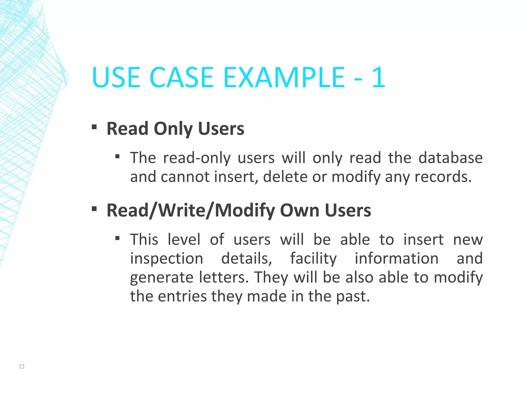 USE CASE EXAMPLE - 1
▪ Read Only Users
▪ The read-only users will only read the database
and cannot insert, delete or modify any records.
▪ Read/Write/Modify Own Users
▪ This level of users will be able to insert new
inspection details, facility information and
generate letters. They will be also able to modify
the entries they made in the past.
22
 