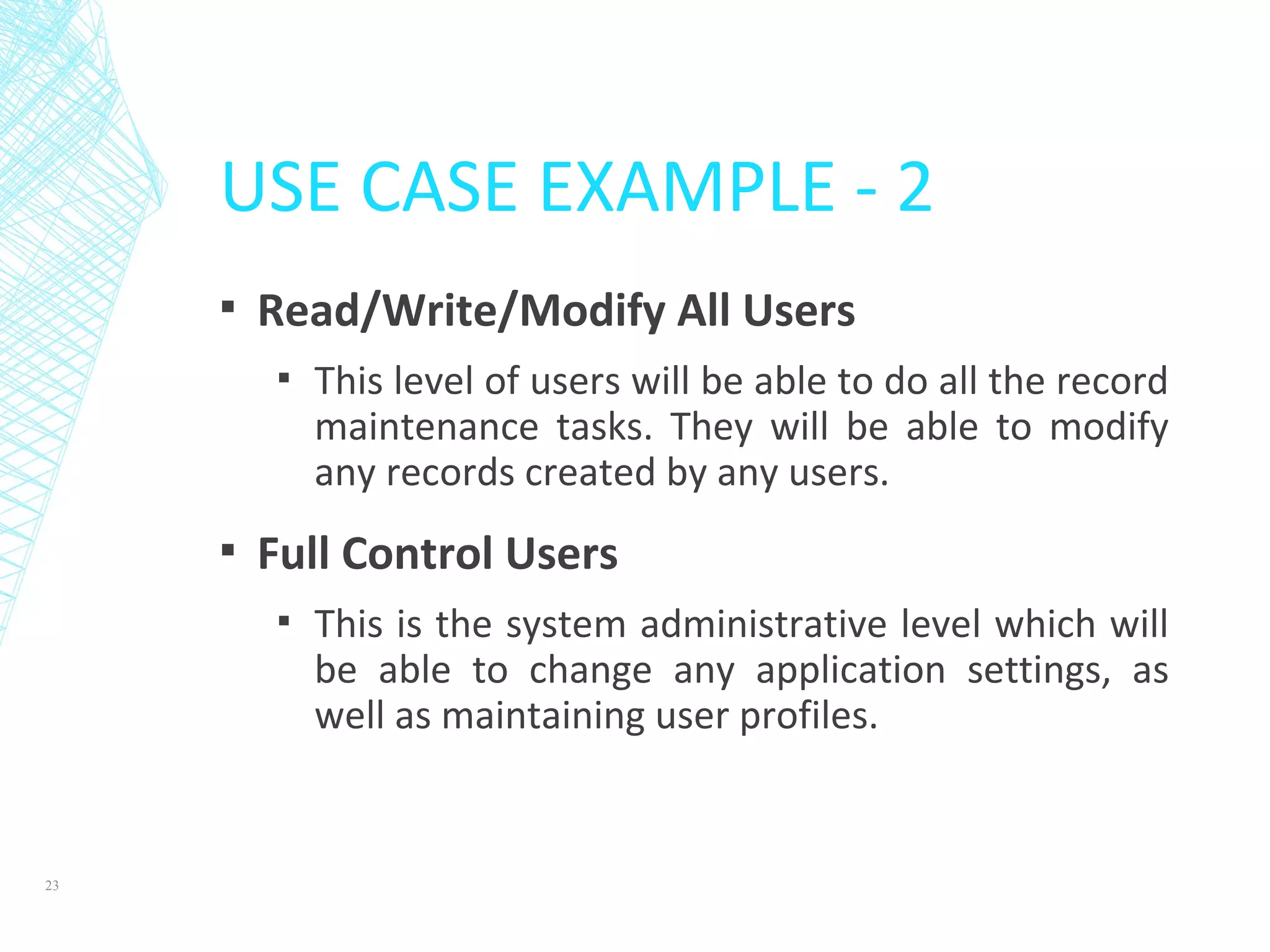 USE CASE EXAMPLE - 2
▪ Read/Write/Modify All Users
▪ This level of users will be able to do all the record
maintenance tasks. They will be able to modify
any records created by any users.
▪ Full Control Users
▪ This is the system administrative level which will
be able to change any application settings, as
well as maintaining user profiles.
23
 